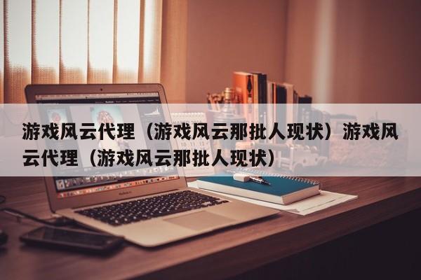 游戏风云代理（游戏风云那批人现状）游戏风云代理（游戏风云那批人现状）