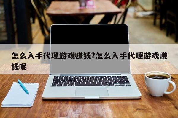 怎么入手代理游戏赚钱?怎么入手代理游戏赚钱呢