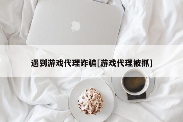 遇到游戏代理诈骗[游戏代理被抓]