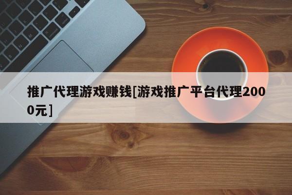 推广代理游戏赚钱[游戏推广平台代理2000元]
