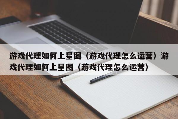 游戏代理如何上星图（游戏代理怎么运营）游戏代理如何上星图（游戏代理怎么运营）