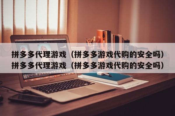 拼多多代理游戏（拼多多游戏代购的安全吗）拼多多代理游戏（拼多多游戏代购的安全吗）