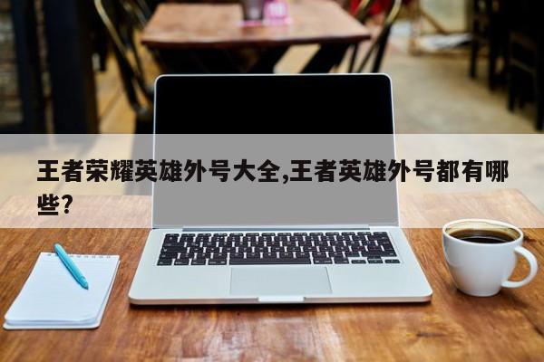 王者荣耀英雄外号大全,王者英雄外号都有哪些?