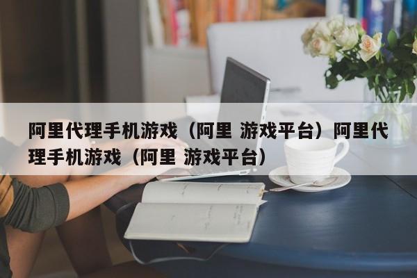 阿里代理手机游戏（阿里 游戏平台）阿里代理手机游戏（阿里 游戏平台）
