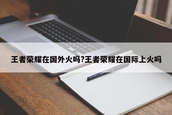 王者荣耀在国外火吗?王者荣耀在国际上火吗
