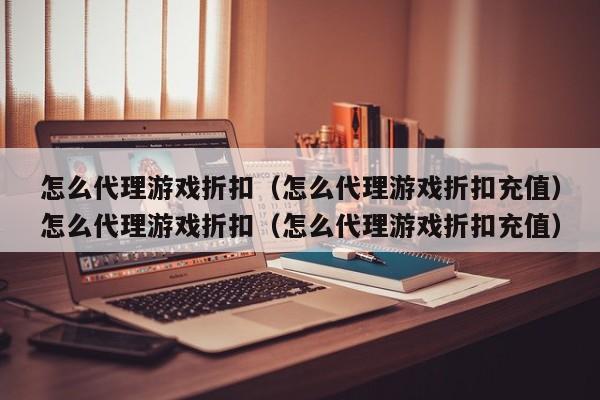 怎么代理游戏折扣(怎么代理游戏折扣充值)怎么代理游戏折扣(怎么代理游戏折扣充值)