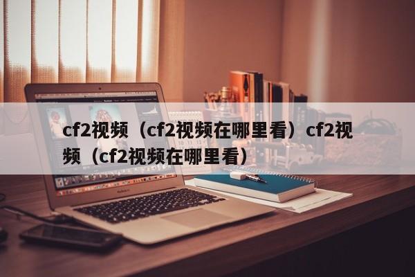 cf2视频(cf2视频在哪里看)cf2视频(cf2视频在哪里看)