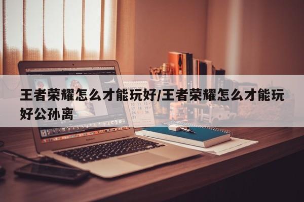 王者荣耀怎么才能玩好/王者荣耀怎么才能玩好公孙离