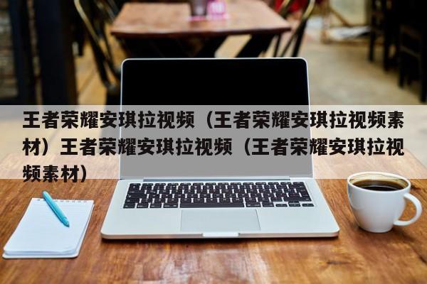 王者荣耀安琪拉视频(王者荣耀安琪拉视频素材)王者荣耀安琪拉视频(王者荣耀安琪拉视频素材)