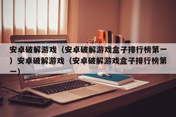 安卓破解游戏（安卓破解游戏盒子排行榜第一）安卓破解游戏（安卓破解游戏盒子排行榜第一）