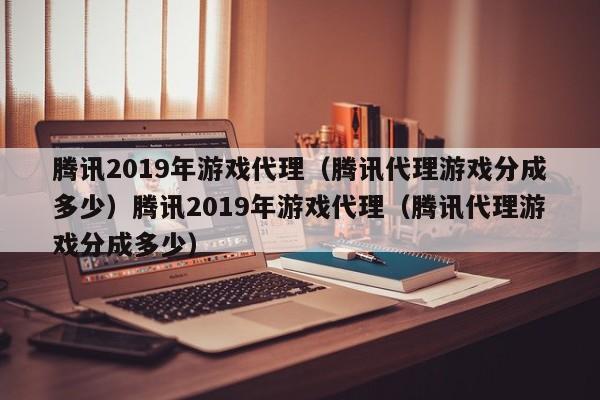 腾讯2019年游戏代理（腾讯代理游戏分成多少）腾讯2019年游戏代理（腾讯代理游戏分成多少）