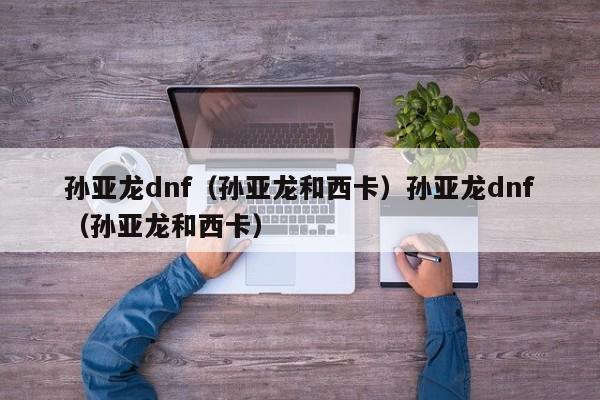 孙亚龙dnf（孙亚龙和西卡）孙亚龙dnf（孙亚龙和西卡）
