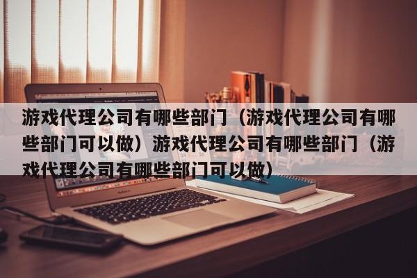 游戏代理公司有哪些部门(游戏代理公司有哪些部门可以做)游戏代理公司有哪些部门(游戏代理公司有哪些部门可以做)