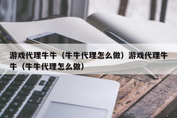游戏代理牛牛（牛牛代理怎么做）游戏代理牛牛（牛牛代理怎么做）