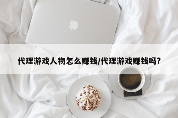 代理游戏人物怎么赚钱/代理游戏赚钱吗?