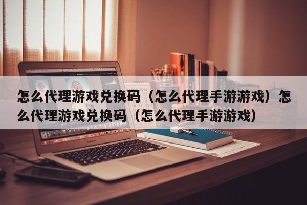 怎么代理游戏兑换码(怎么代理手游游戏)怎么代理游戏兑换码(怎么代理手游游戏)