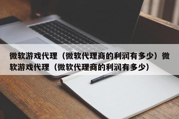 微软游戏代理(微软代理商的利润有多少)微软游戏代理(微软代理商的利润有多少)