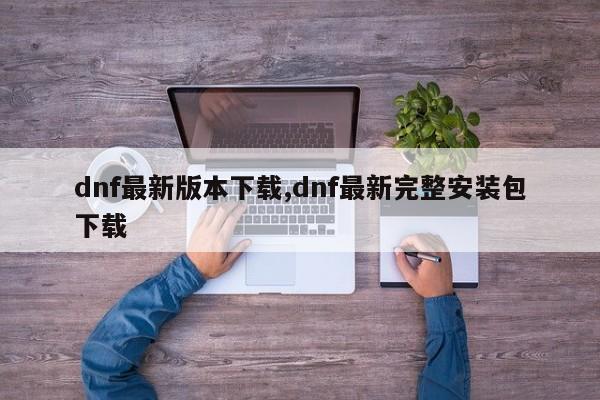 dnf最新版本下载,dnf最新完整安装包下载