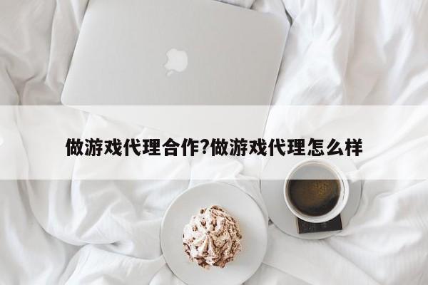 做游戏代理合作?做游戏代理怎么样