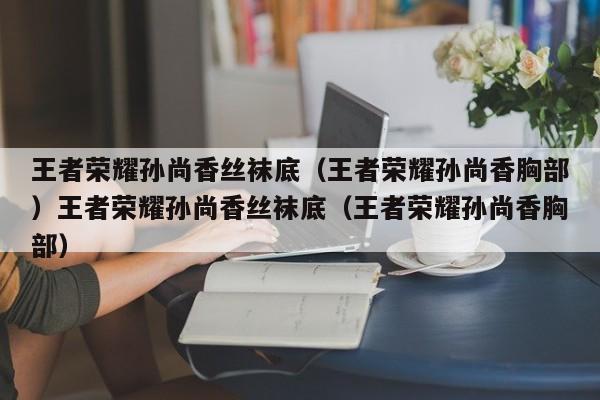 王者荣耀孙尚香丝袜底（王者荣耀孙尚香胸部）王者荣耀孙尚香丝袜底（王者荣耀孙尚香胸部）