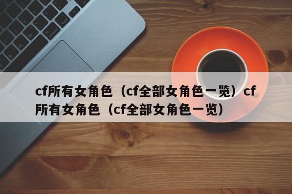 cf所有女角色(cf全部女角色一览)cf所有女角色(cf全部女角色一览)