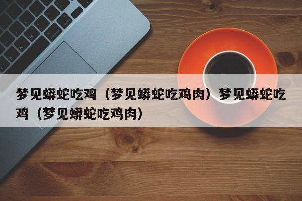 梦见蟒蛇吃鸡（梦见蟒蛇吃鸡肉）梦见蟒蛇吃鸡（梦见蟒蛇吃鸡肉）