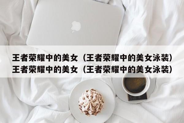 王者荣耀中的美女（王者荣耀中的美女泳装）王者荣耀中的美女（王者荣耀中的美女泳装）