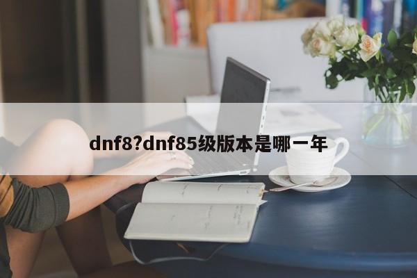 dnf8?dnf85级版本是哪一年