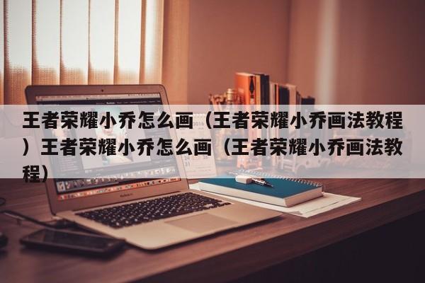 王者荣耀小乔怎么画(王者荣耀小乔画法教程)王者荣耀小乔怎么画(王者荣耀小乔画法教程)