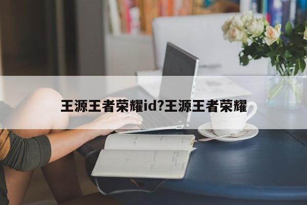 王源王者荣耀id?王源王者荣耀