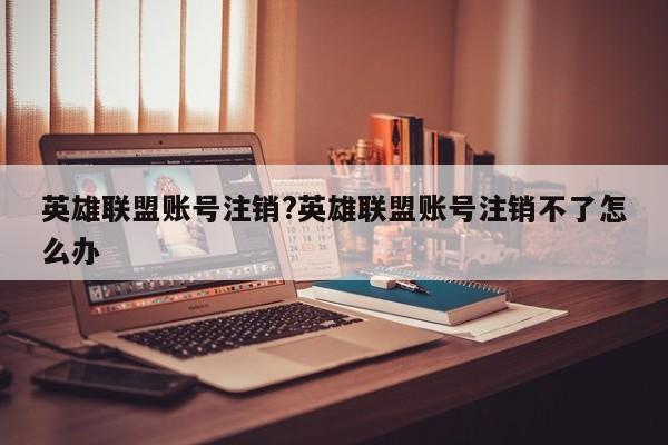 英雄联盟账号注销?英雄联盟账号注销不了怎么办