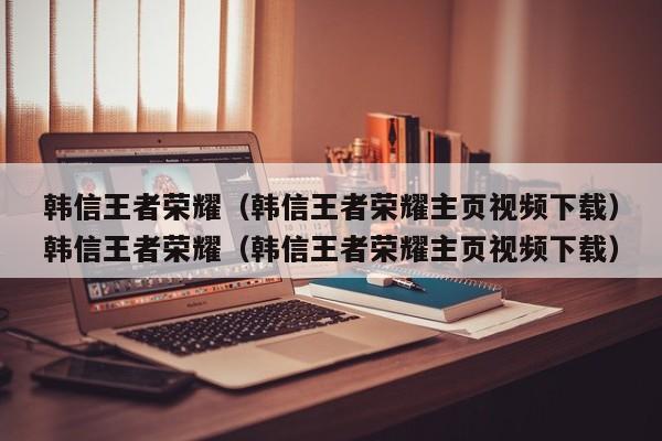 韩信王者荣耀（韩信王者荣耀主页视频下载）韩信王者荣耀（韩信王者荣耀主页视频下载）