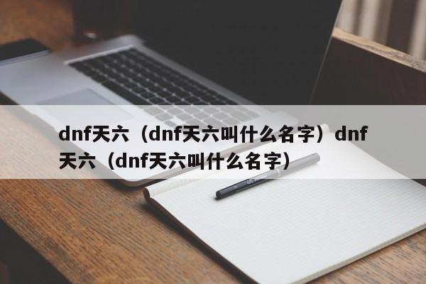 dnf天六（dnf天六叫什么名字）dnf天六（dnf天六叫什么名字）