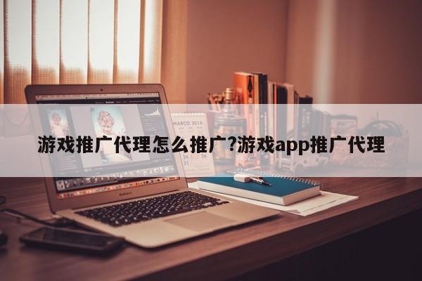 游戏推广代理怎么推广?游戏app推广代理
