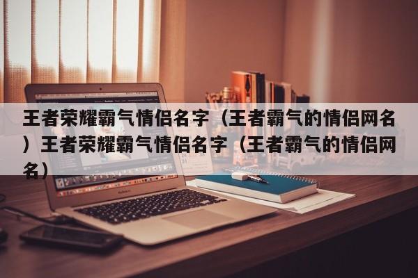 王者荣耀霸气情侣名字(王者霸气的情侣网名)王者荣耀霸气情侣名字(王者霸气的情侣网名)