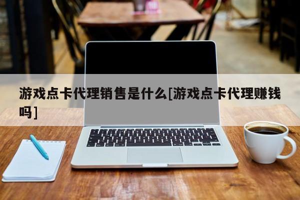 游戏点卡代理销售是什么[游戏点卡代理赚钱吗]