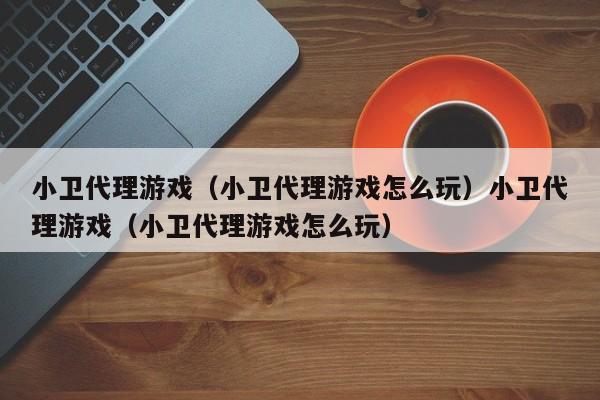 小卫代理游戏（小卫代理游戏怎么玩）小卫代理游戏（小卫代理游戏怎么玩）