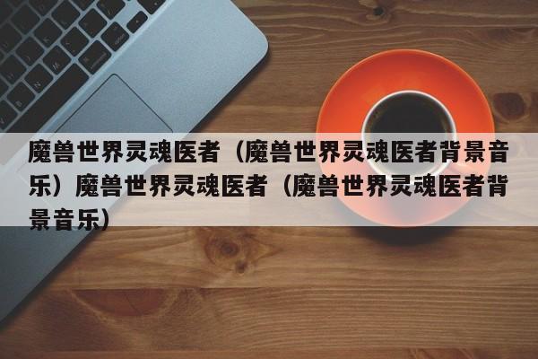 魔兽世界灵魂医者（魔兽世界灵魂医者背景音乐）魔兽世界灵魂医者（魔兽世界灵魂医者背景音乐）