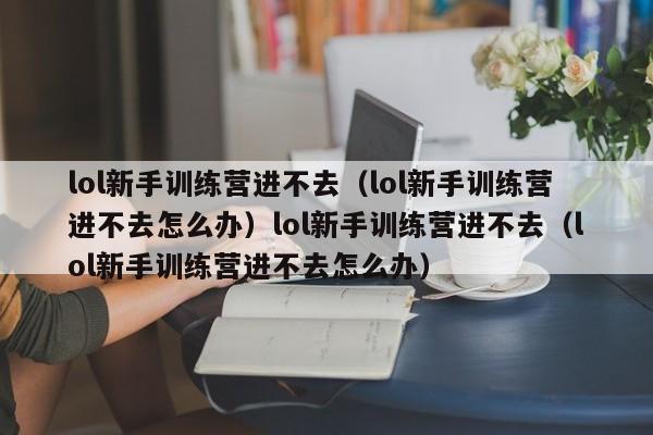 lol新手训练营进不去(lol新手训练营进不去怎么办)lol新手训练营进不去(lol新手训练营进不去怎么办)