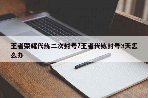 王者荣耀代练二次封号?王者代练封号3天怎么办