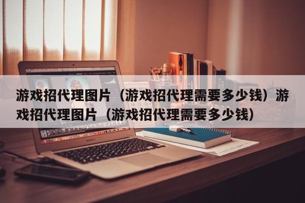 游戏招代理图片（游戏招代理需要多少钱）游戏招代理图片（游戏招代理需要多少钱）