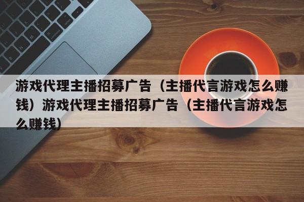 游戏代理主播招募广告（主播代言游戏怎么赚钱）游戏代理主播招募广告（主播代言游戏怎么赚钱）