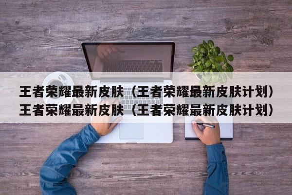王者荣耀最新皮肤（王者荣耀最新皮肤计划）王者荣耀最新皮肤（王者荣耀最新皮肤计划）
