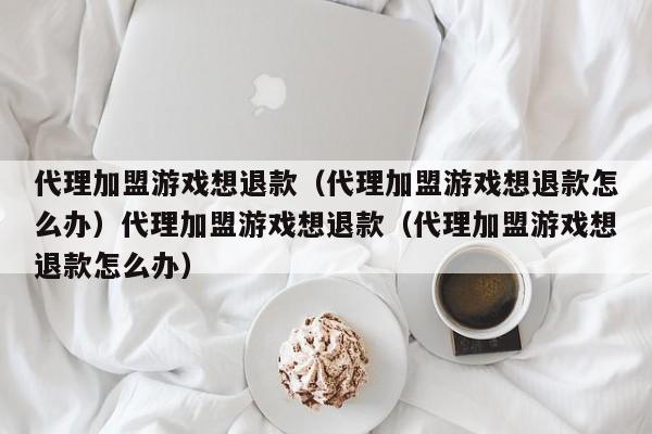 代理加盟游戏想退款（代理加盟游戏想退款怎么办）代理加盟游戏想退款（代理加盟游戏想退款怎么办）