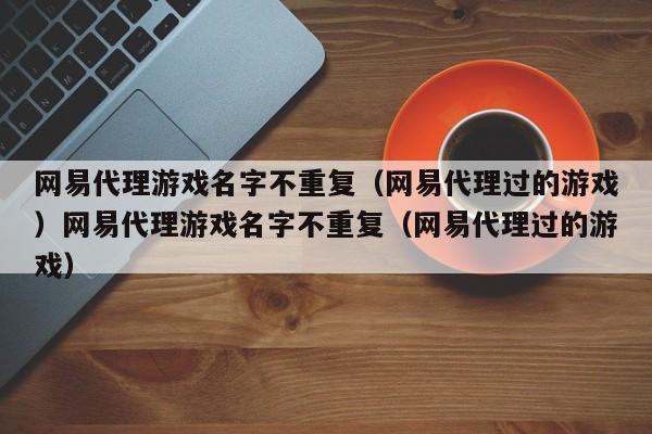 网易代理游戏名字不重复(网易代理过的游戏)网易代理游戏名字不重复(网易代理过的游戏)