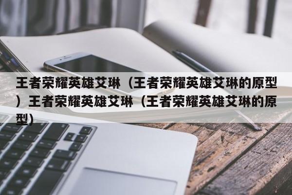 王者荣耀英雄艾琳（王者荣耀英雄艾琳的原型）王者荣耀英雄艾琳（王者荣耀英雄艾琳的原型）