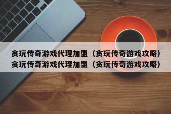 贪玩传奇游戏代理加盟(贪玩传奇游戏攻略)贪玩传奇游戏代理加盟(贪玩传奇游戏攻略)