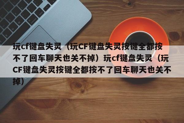 玩cf键盘失灵（玩CF键盘失灵按键全都按不了回车聊天也关不掉）玩cf键盘失灵（玩CF键盘失灵按键全都按不了回车聊天也关不掉）
