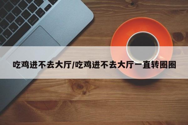 吃鸡进不去大厅/吃鸡进不去大厅一直转圈圈