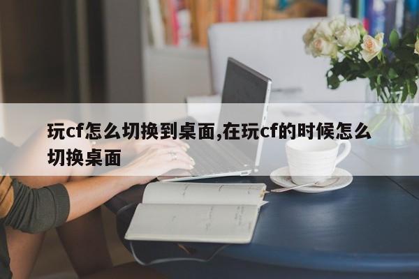玩cf怎么切换到桌面,在玩cf的时候怎么切换桌面